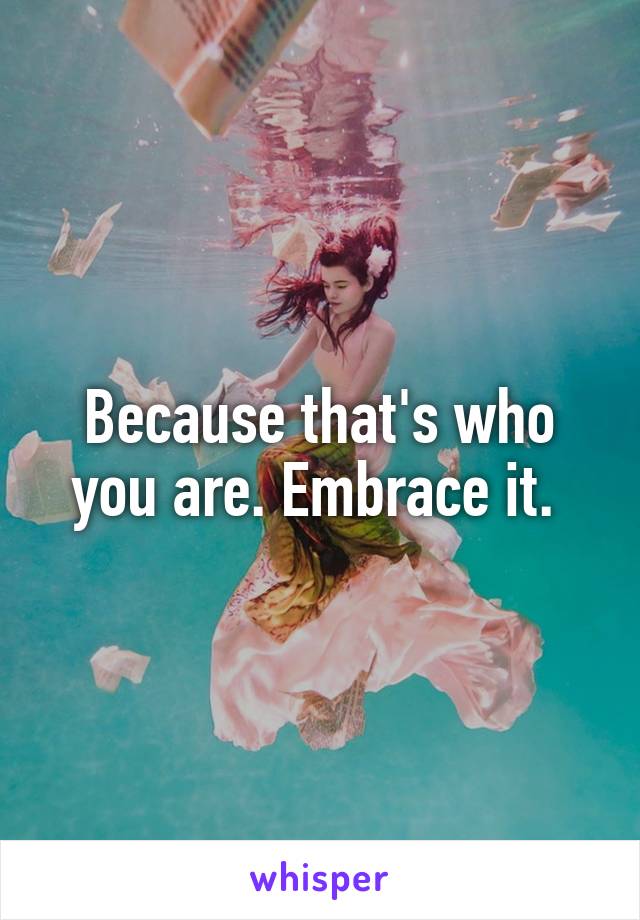 Because that's who you are. Embrace it. 