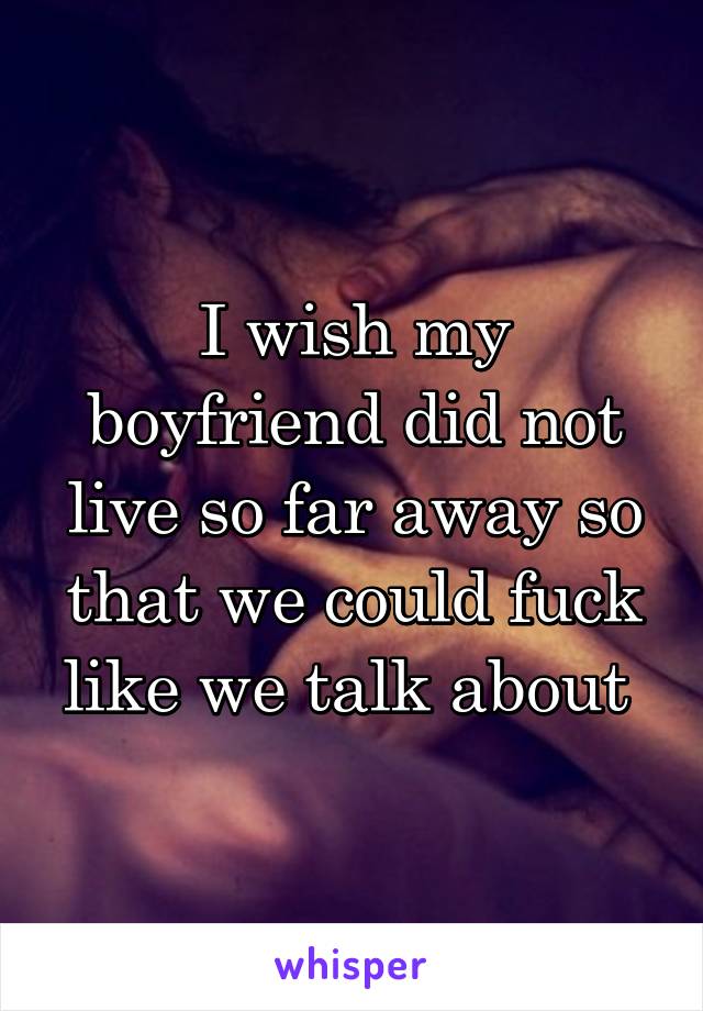 I wish my boyfriend did not live so far away so that we could fuck like we talk about 