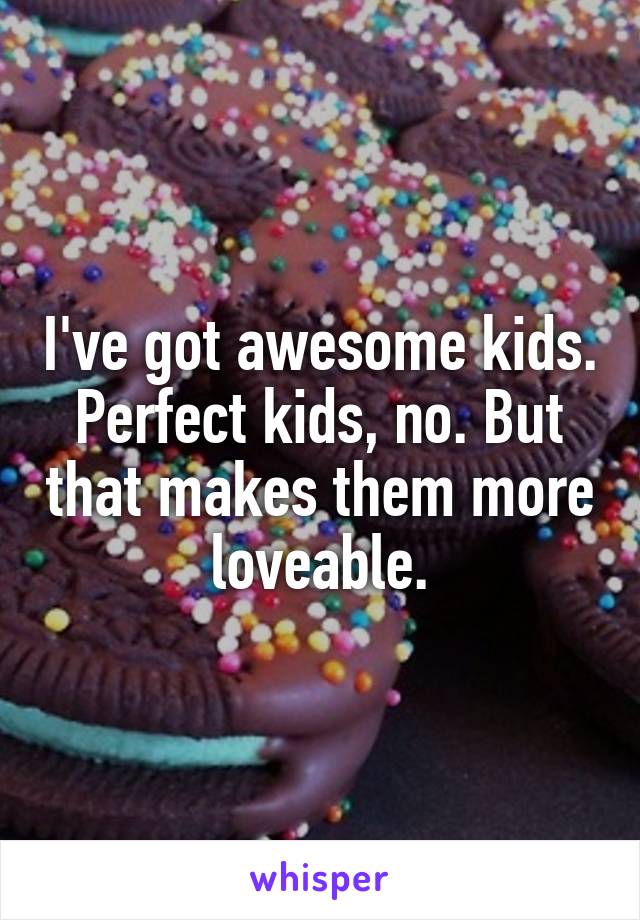 I've got awesome kids. Perfect kids, no. But that makes them more loveable.