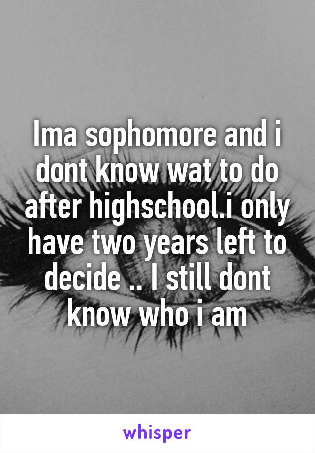 Ima sophomore and i dont know wat to do after highschool.i only have two years left to decide .. I still dont know who i am