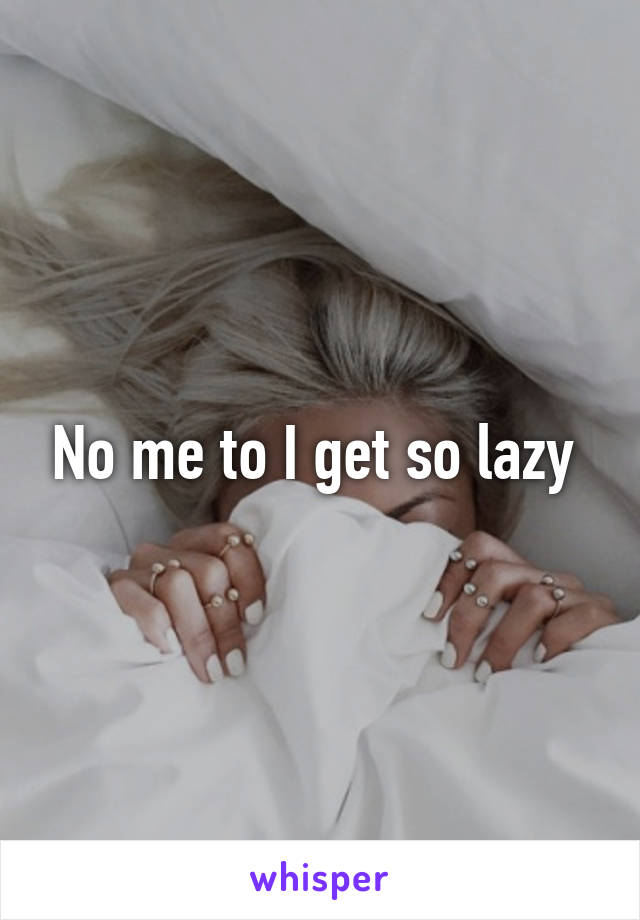 No me to I get so lazy 