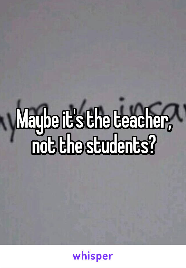 Maybe it's the teacher, not the students?