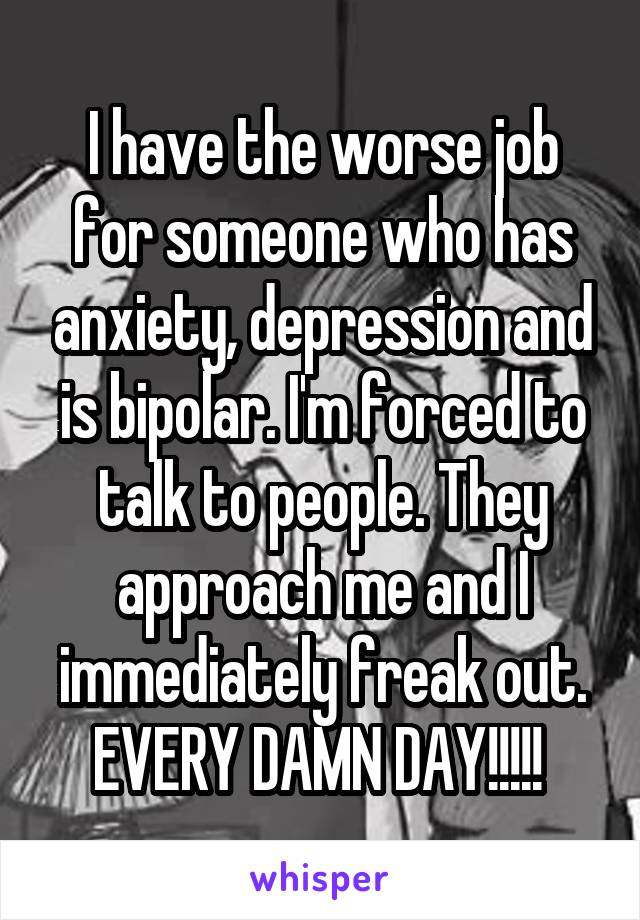 I have the worse job for someone who has anxiety, depression and is bipolar. I'm forced to talk to people. They approach me and I immediately freak out. EVERY DAMN DAY!!!!! 