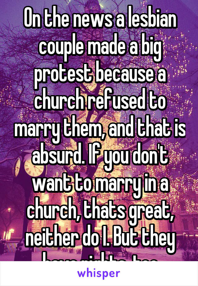 On the news a lesbian couple made a big protest because a church refused to marry them, and that is absurd. If you don't want to marry in a church, thats great, neither do I. But they have rights, too