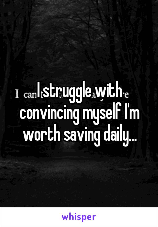 I struggle with convincing myself I'm worth saving daily...