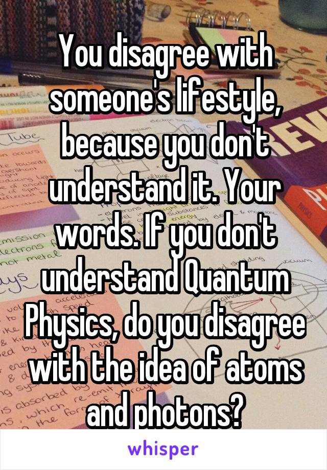 You disagree with someone's lifestyle, because you don't understand it. Your words. If you don't understand Quantum Physics, do you disagree with the idea of atoms and photons?