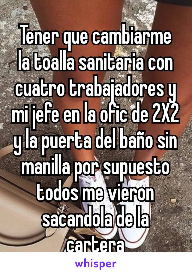 Tener que cambiarme la toalla sanitaria con cuatro trabajadores y mi jefe en la ofic de 2X2 y la puerta del baño sin manilla por supuesto todos me vieron sacandola de la cartera