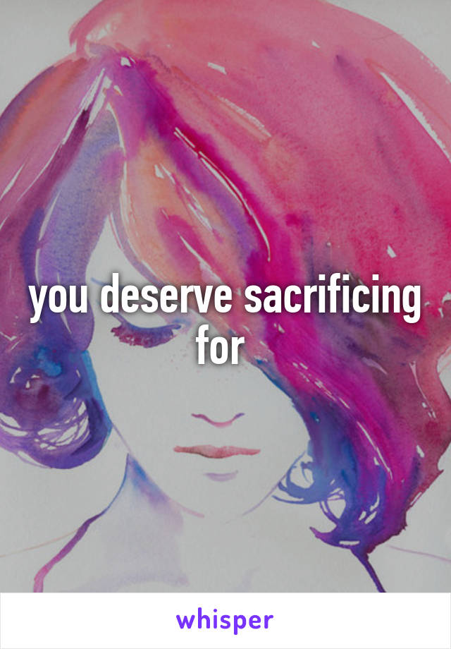 you deserve sacrificing for 