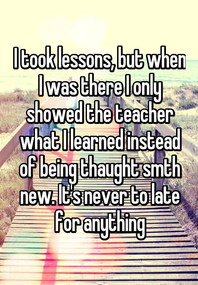 I took lessons, but when I was there I only showed the teacher what I ...