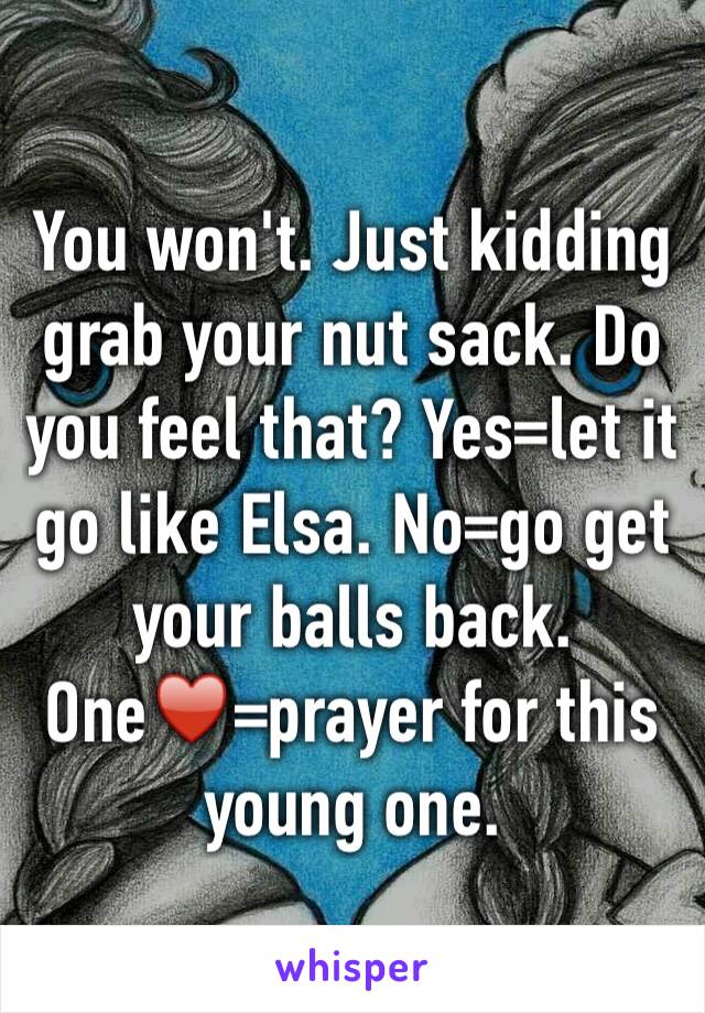 You won't. Just kidding grab your nut sack. Do you feel that? Yes=let it go like Elsa. No=go get your balls back. One♥️=prayer for this young one. 