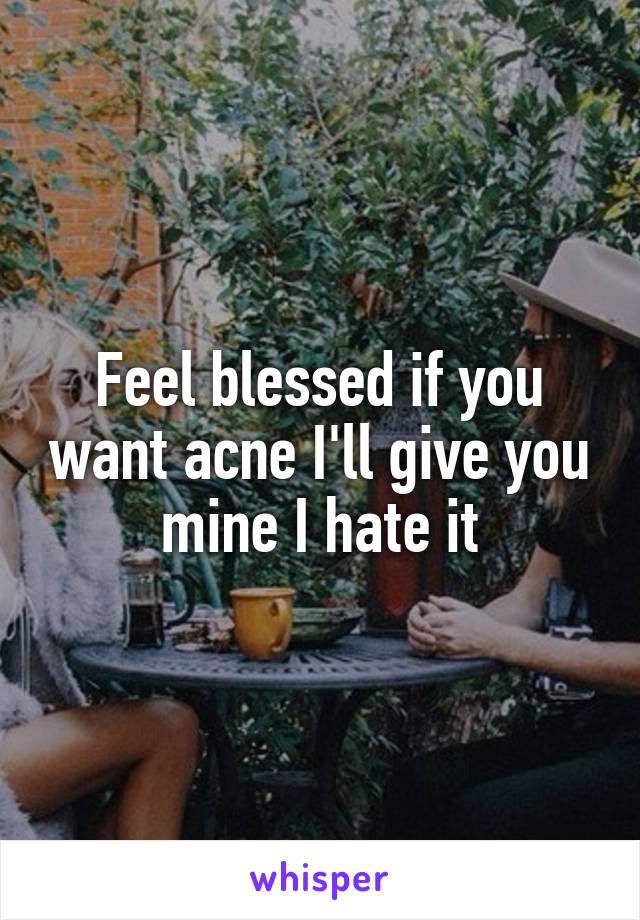 Feel blessed if you want acne I'll give you mine I hate it