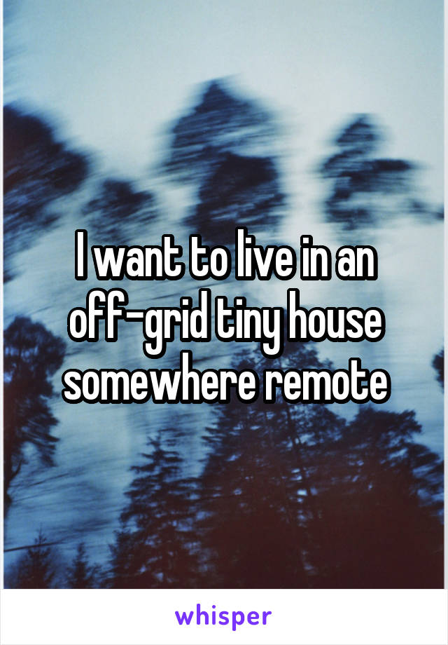 I want to live in an off-grid tiny house somewhere remote