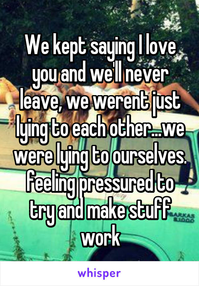 We kept saying I love you and we'll never leave, we werent just lying to each other...we were lying to ourselves. feeling pressured to try and make stuff work