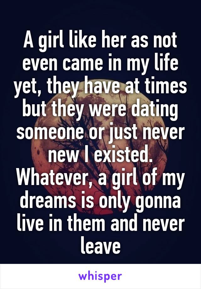 A girl like her as not even came in my life yet, they have at times but they were dating someone or just never new I existed. Whatever, a girl of my dreams is only gonna live in them and never leave