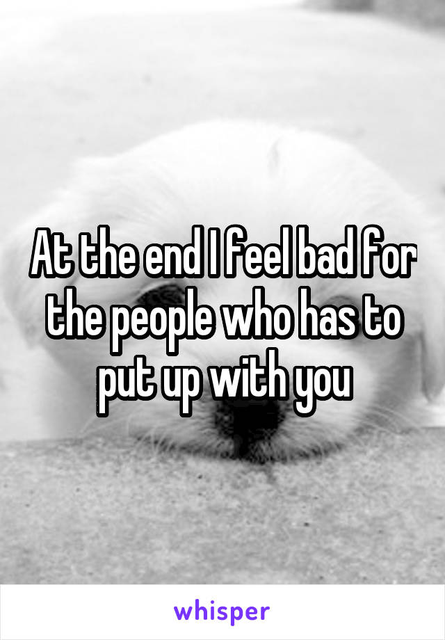 At the end I feel bad for the people who has to put up with you