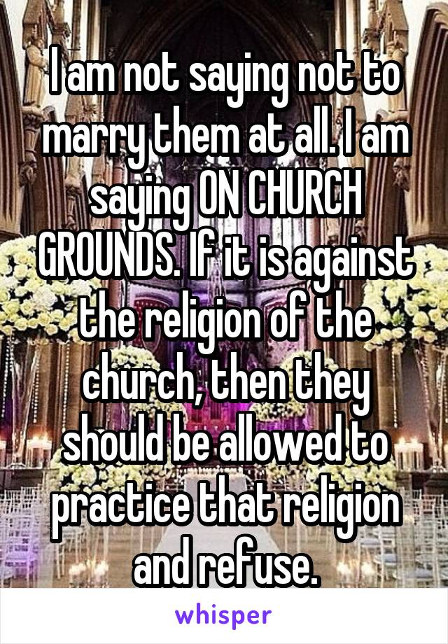 I am not saying not to marry them at all. I am saying ON CHURCH GROUNDS. If it is against the religion of the church, then they should be allowed to practice that religion and refuse.