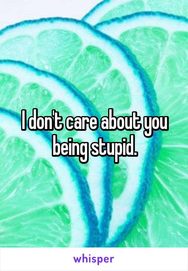 I don't care about you being stupid.