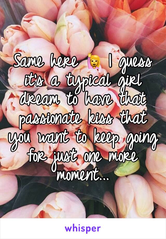 Same here 🙋 I guess it's a typical girl dream to have that passionate kiss that you want to keep going for just one more moment...