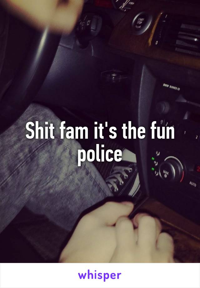 Shit fam it's the fun police