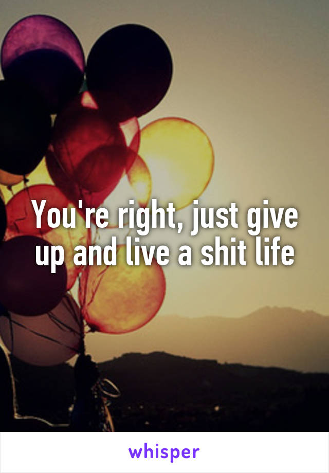 You're right, just give up and live a shit life