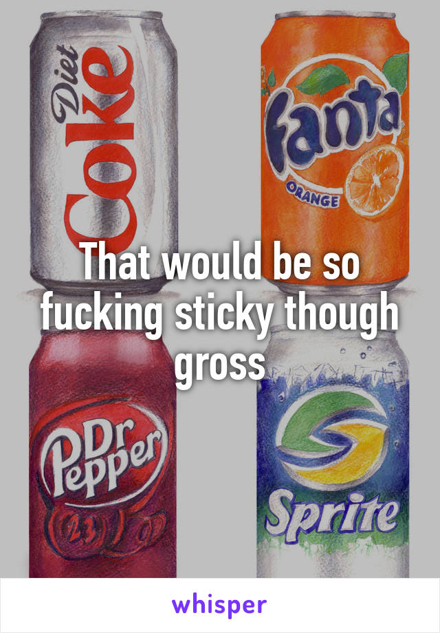 That would be so fucking sticky though gross