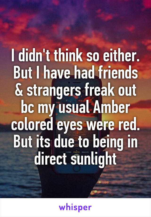 I didn't think so either. But I have had friends & strangers freak out bc my usual Amber colored eyes were red. But its due to being in direct sunlight