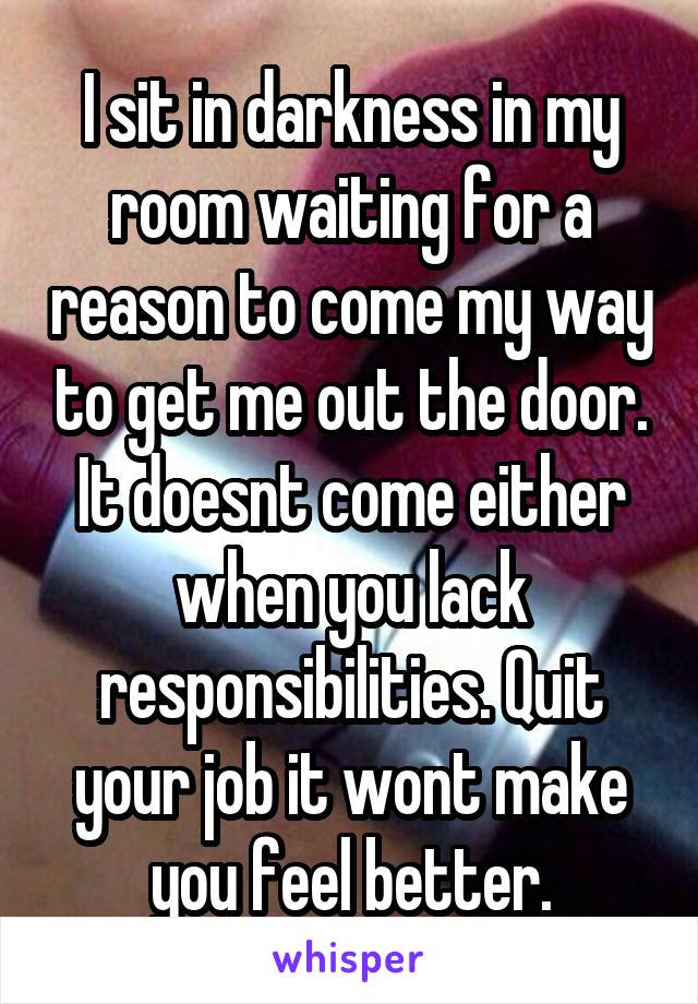 I sit in darkness in my room waiting for a reason to come my way to get me out the door. It doesnt come either when you lack responsibilities. Quit your job it wont make you feel better.