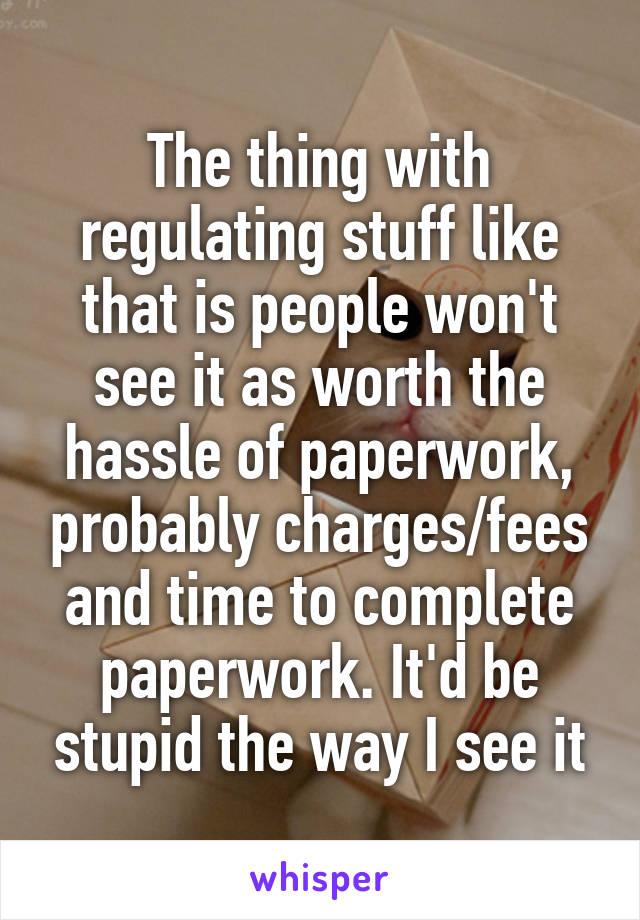 The thing with regulating stuff like that is people won't see it as worth the hassle of paperwork, probably charges/fees and time to complete paperwork. It'd be stupid the way I see it