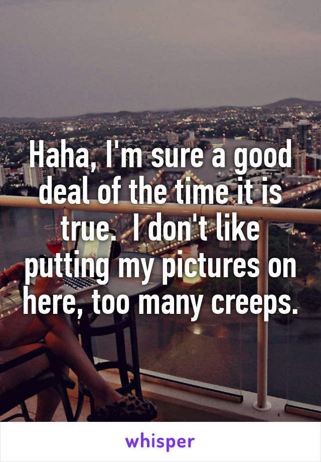 Haha, I'm sure a good deal of the time it is true.  I don't like putting my pictures on here, too many creeps.