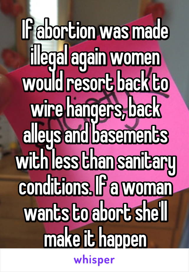 If abortion was made illegal again women would resort back to wire hangers, back alleys and basements with less than sanitary conditions. If a woman wants to abort she'll make it happen