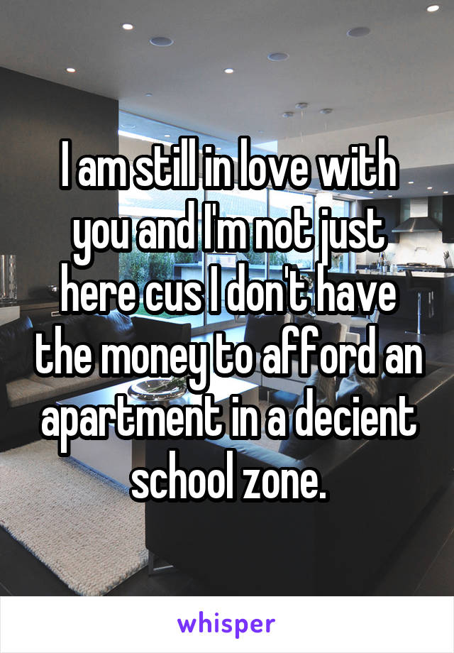 I am still in love with you and I'm not just here cus I don't have the money to afford an apartment in a decient school zone.