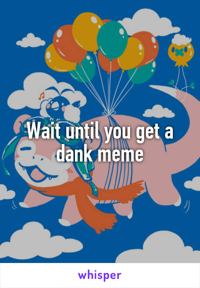 Wait until you get a dank meme