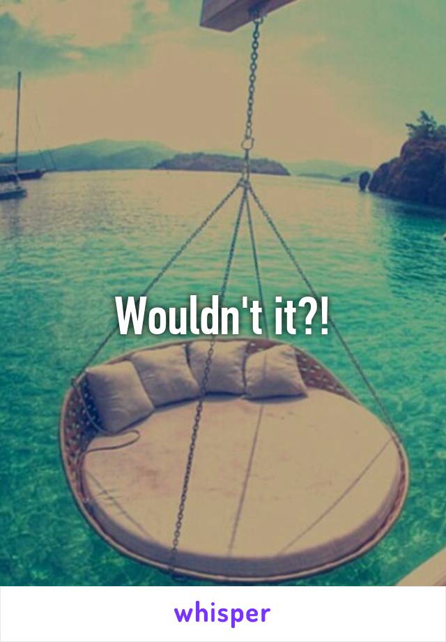 Wouldn't it?!