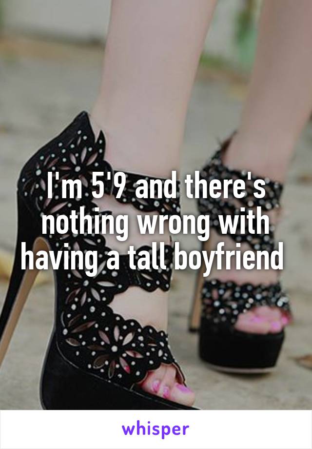 I'm 5'9 and there's nothing wrong with having a tall boyfriend 