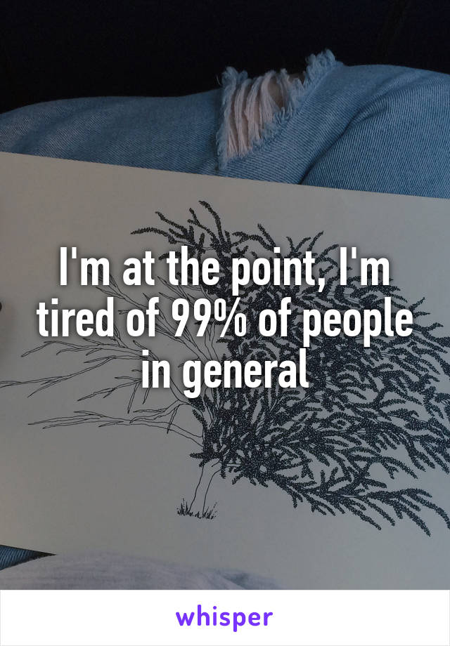 I'm at the point, I'm tired of 99% of people in general