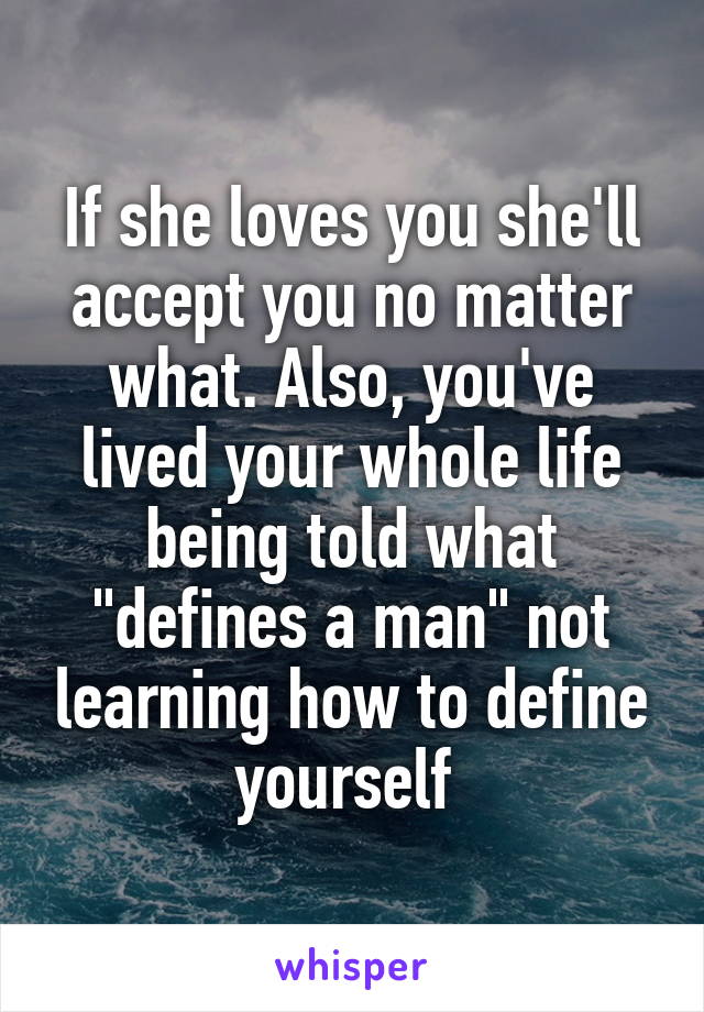 If she loves you she'll accept you no matter what. Also, you've lived your whole life being told what "defines a man" not learning how to define yourself 