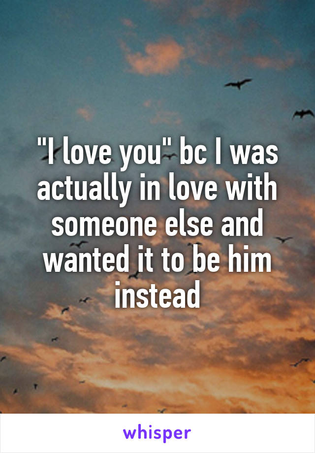 "I love you" bc I was actually in love with someone else and wanted it to be him instead