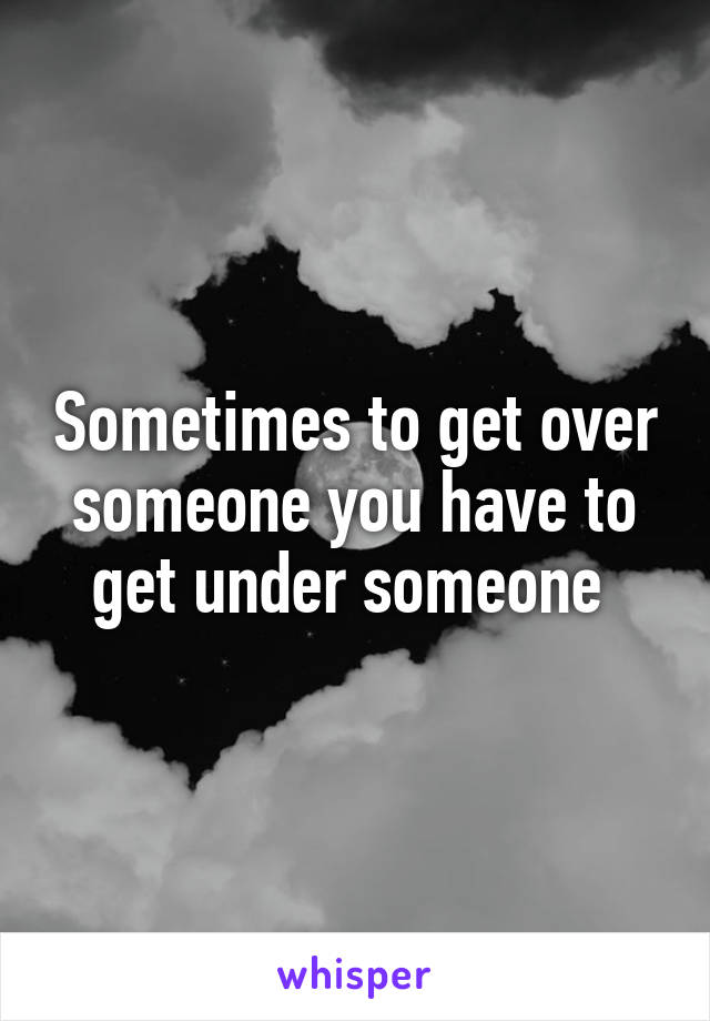 Sometimes to get over someone you have to get under someone 