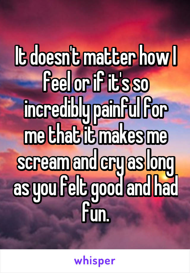 It doesn't matter how I feel or if it's so incredibly painful for me that it makes me scream and cry as long as you felt good and had fun.