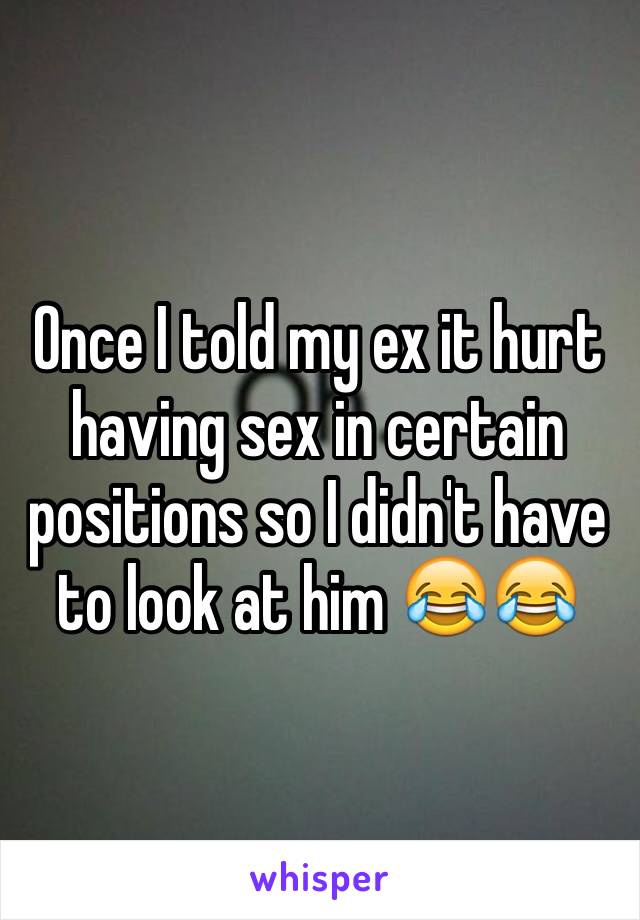 Once I told my ex it hurt having sex in certain positions so I didn't have to look at him 😂😂