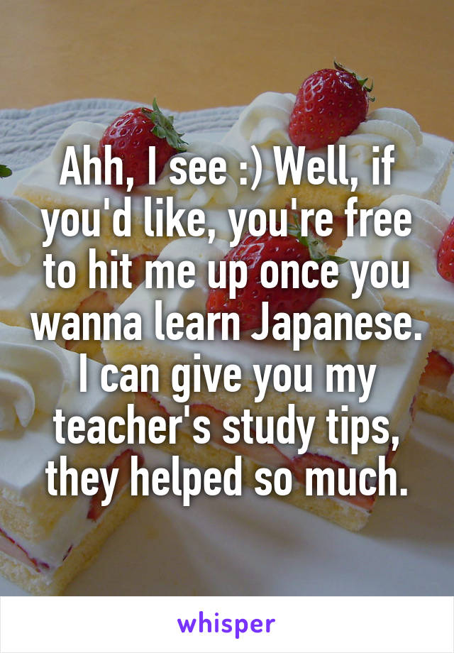 Ahh, I see :) Well, if you'd like, you're free to hit me up once you wanna learn Japanese. I can give you my teacher's study tips, they helped so much.