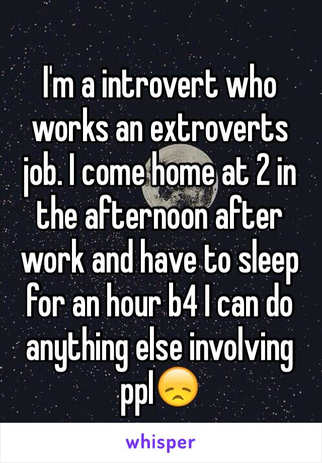 I'm a introvert who works an extroverts job. I come home at 2 in the afternoon after work and have to sleep for an hour b4 I can do anything else involving ppl😞 