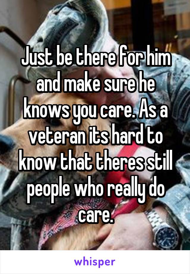 Just be there for him and make sure he knows you care. As a veteran its hard to know that theres still people who really do care.