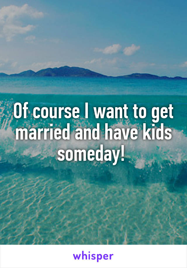 Of course I want to get married and have kids someday! 