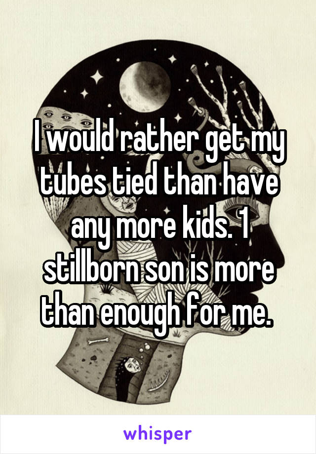 I would rather get my tubes tied than have any more kids. 1 stillborn son is more than enough for me. 