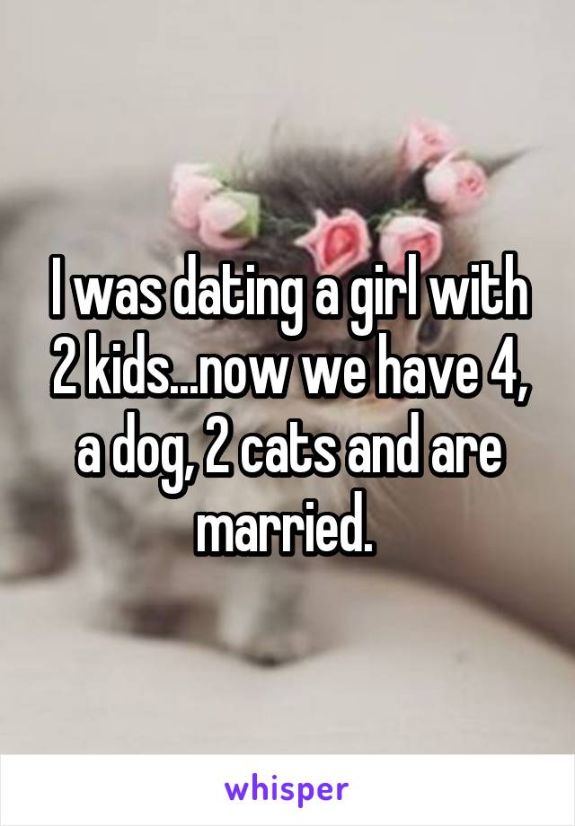 I was dating a girl with 2 kids...now we have 4, a dog, 2 cats and are married. 