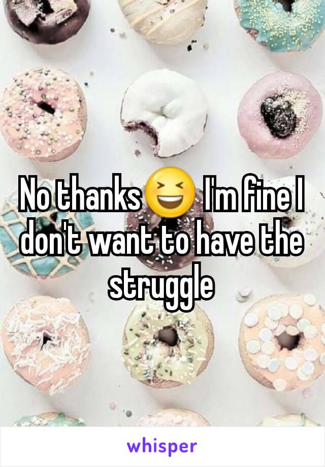 No thanks😆 I'm fine I don't want to have the struggle