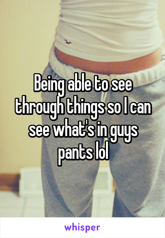 Being able to see through things so I can see what's in guys pants lol