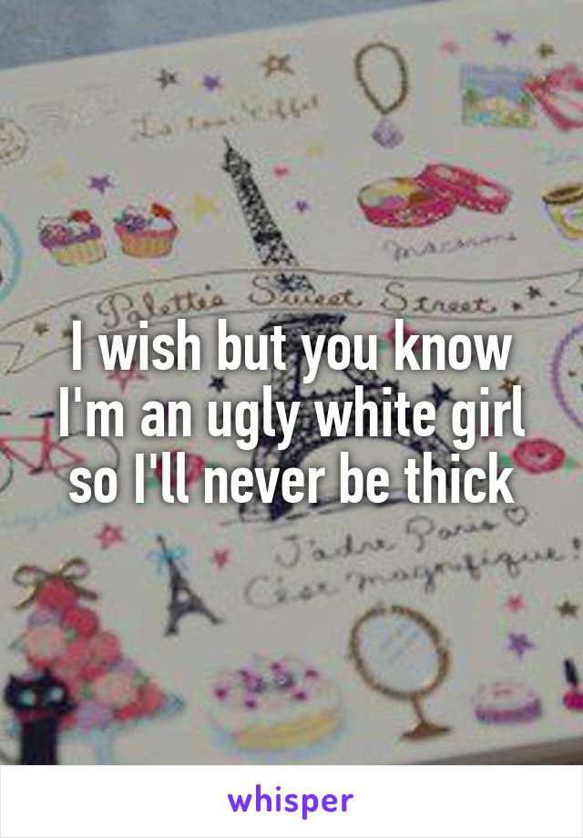 I wish but you know I'm an ugly white girl so I'll never be thick