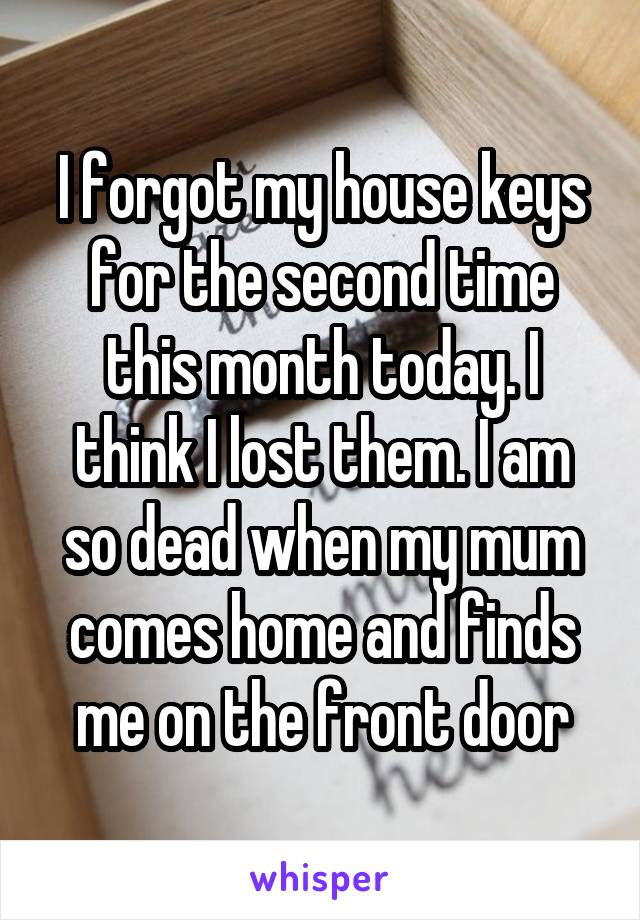 I forgot my house keys for the second time this month today. I think I lost them. I am so dead when my mum comes home and finds me on the front door